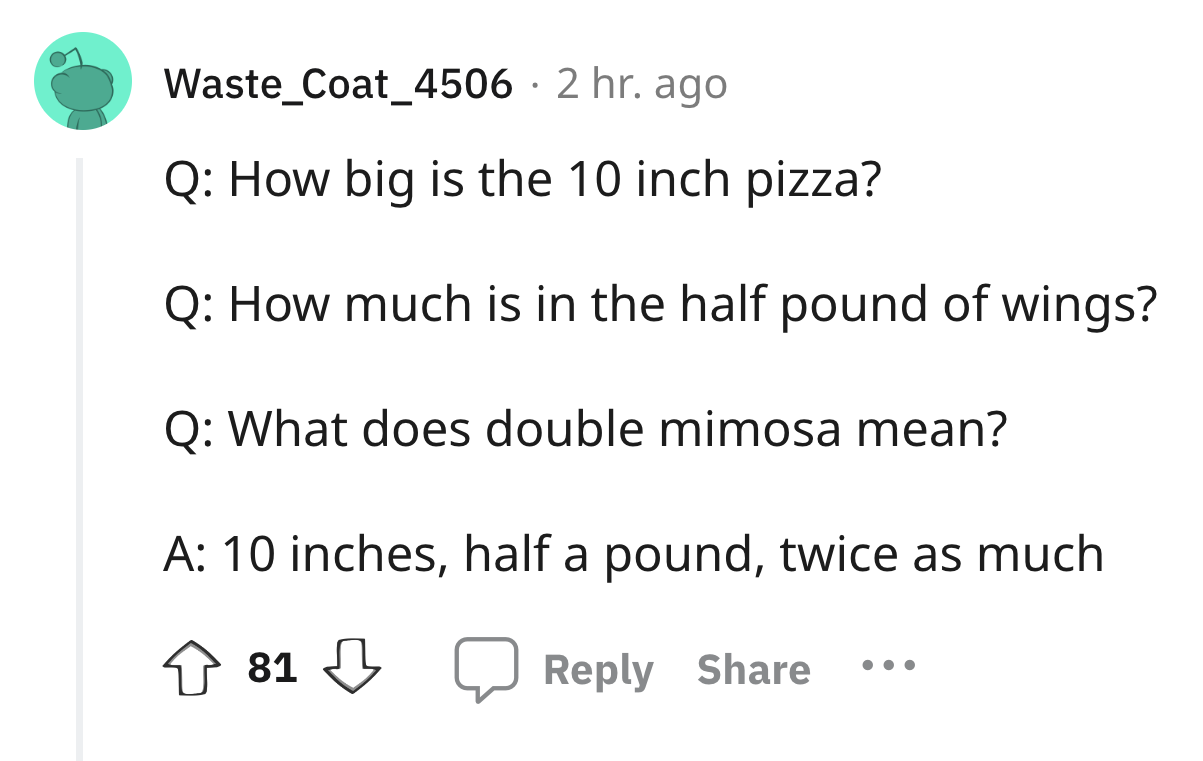 angle - Waste_Coat_4506 2 hr. ago Q How big is the 10 inch pizza? Q How much is in the half pound of wings? Q What does double mimosa mean? A 10 inches, half a pound, twice as much 81 81